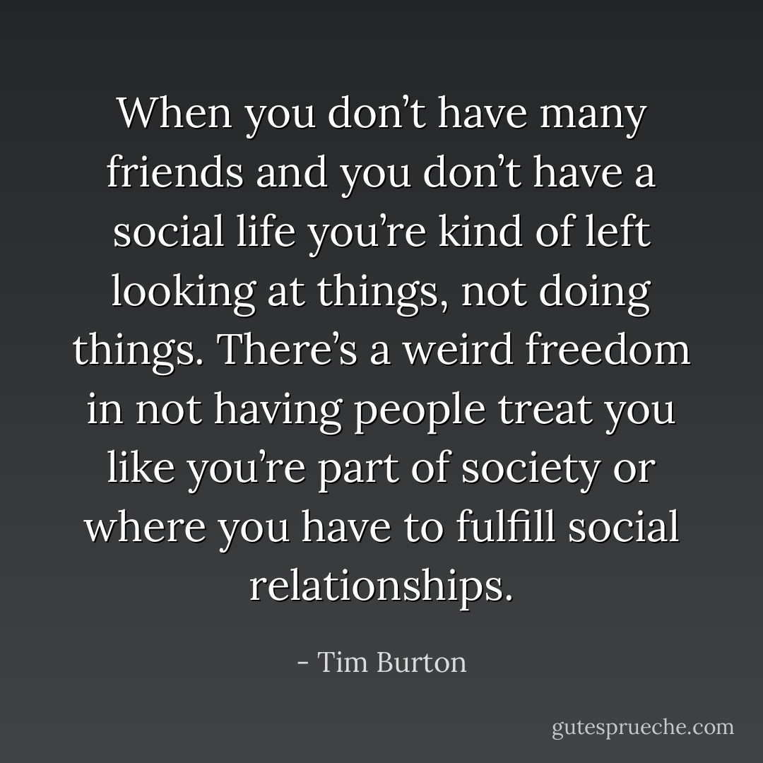 When you don’t have many friends and you don’t have a social life you’re kind of left looking at things, not doing things. There’s a weird freedom in not having people treat you like you’re part of society or where you have to fulfill social relationships. - Tim Burton