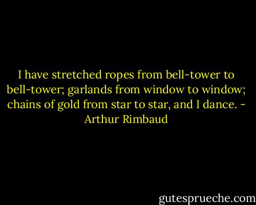 I have stretched ropes from bell-tower to bell-tower; garlands from window to window; chains of gold from star to star, and I dance. - Arthur Rimbaud