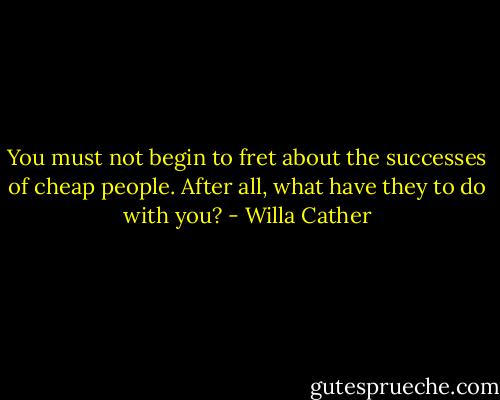 You must not begin to fret about the successes of cheap people. After all, what have they to do with you? - Willa Cather