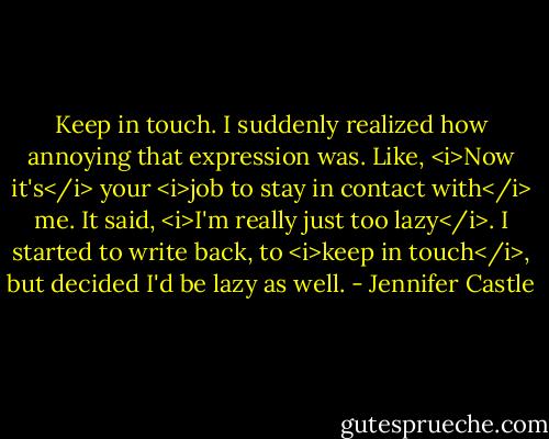 Keep in touch.<br />I suddenly realized how annoying that expression was. Like, <i>Now it's</i> your <i>job to stay in contact with</i> me. It said, <i>I'm really just too lazy</i>.<br />I started to write back, to <i>keep in touch</i>, but decided I'd be lazy as well. - Jennifer Castle