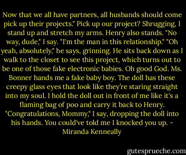 Now that we all have partners, all husbands should come pick up their<br />projects."<br />Pick up our project? Shrugging, I stand up and stretch my arms. Henry also stands. "No way, dude," I say. "I'm the man in this relationship."<br />"Oh yeah, absolutely," he says, grinning. He sits back down as I walk to the closet to see this project, which turns out to be one of those fake<br />electronic babies. Oh good God. Ms. Bonner hands me a fake baby boy. The doll has these creepy glass eyes that look like they’re staring straight<br />into my soul. I hold the doll out in front of me like it's a flaming bag of poo and carry it back to Henry.<br />"Congratulations, Mommy," I say, dropping the doll into his hands. You could've told me I knocked you up. - Miranda Kenneally