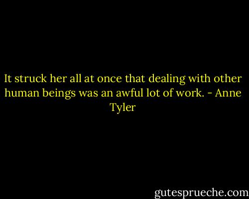 It struck her all at once that dealing with other human beings was an awful lot of work. - Anne Tyler