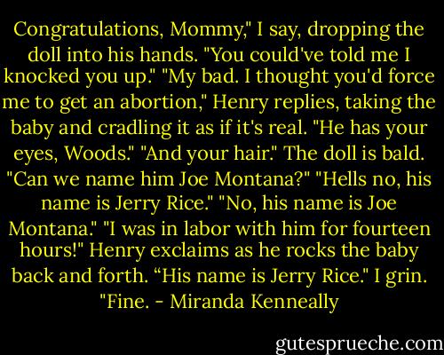 Congratulations, Mommy," I say, dropping the doll into his hands. "You could've told me I knocked you up."<br />"My bad. I thought you'd force me to get an abortion," Henry replies, taking the baby and cradling it as if it's real. "He has your eyes, Woods."<br />"And your hair." The doll is bald. "Can we name him Joe Montana?"<br />"Hells no, his name is Jerry Rice."<br />"No, his name is Joe Montana."<br />"I was in labor with him for fourteen hours!" Henry exclaims as he rocks the baby back and forth. “His name is Jerry Rice."<br />I grin. "Fine. - Miranda Kenneally