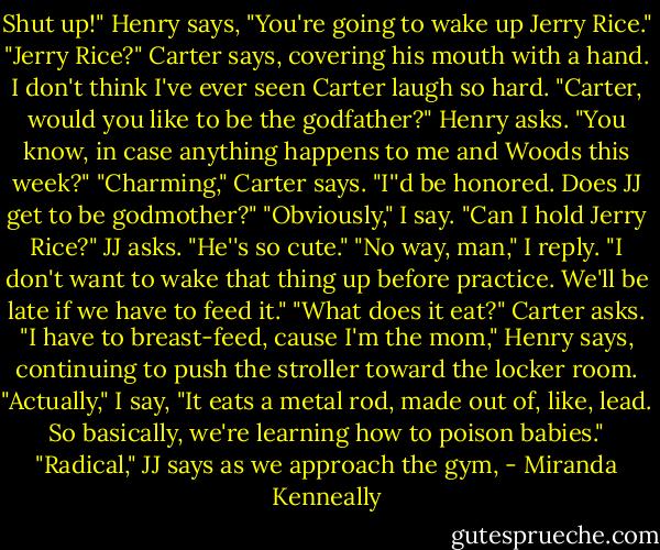 Shut up!" Henry says, "You're going to wake up Jerry Rice."<br />"Jerry Rice?" Carter says, covering his mouth with a hand. I don't think I've ever seen Carter laugh so hard.<br />"Carter, would you like to be the godfather?" Henry asks. "You know, in case anything happens to me and Woods this week?"<br />"Charming," Carter says. "I''d be honored. Does JJ get to be godmother?"<br />"Obviously," I say.<br />"Can I hold Jerry Rice?" JJ asks. "He''s so cute."<br />"No way, man," I reply. "I don't want to wake that thing up before practice. We'll be late if we have to feed it."<br />"What does it eat?" Carter asks.<br />"I have to breast-feed, cause I'm the mom," Henry says, continuing to push the stroller toward the locker room.<br />"Actually," I say, "It eats a metal rod, made out of, like, lead. So basically, we're learning how to poison babies."<br />"Radical," JJ says as we approach the gym, - Miranda Kenneally