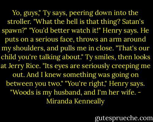 Yo, guys," Ty says, peering down into the stroller. "What the hell is that thing? Satan's spawn?"<br />"You'd better watch it!" Henry says. He puts on a serious face, throws an arm around my shoulders, and pulls me in close. "That's our child you're<br />talking about."<br />Ty smiles, then looks at Jerry Rice. "Its eyes are seriously creeping me out. And I knew something was going on between you two."<br />"You're right," Henry says. "Woods is my husband, and I'm her wife. - Miranda Kenneally