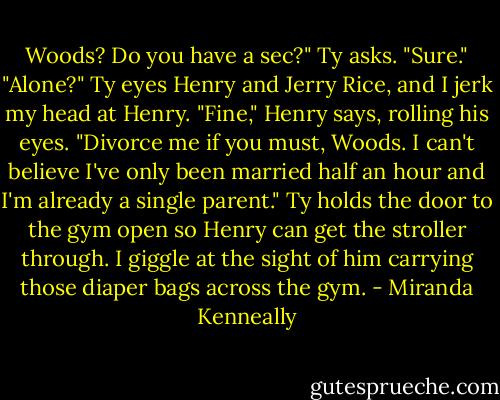 Woods? Do you have a sec?" Ty asks.<br />"Sure."<br />"Alone?" Ty eyes Henry and Jerry Rice, and I jerk my head at Henry.<br />"Fine," Henry says, rolling his eyes. "Divorce me if you must, Woods. I can't believe I've only been married half an hour and I'm already a single<br />parent." Ty holds the door to the gym open so Henry can get the stroller through. I giggle at the sight of him carrying those diaper bags across the<br />gym. - Miranda Kenneally