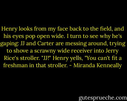 Henry looks from my face back to the field, and his eyes pop open wide. I turn to see why he's gaping: JJ and Carter are messing around, trying<br />to shove a scrawny wide receiver into Jerry Rice's stroller.<br />"JJ!" Henry yells, "You can't fit a freshman in that stroller. - Miranda Kenneally