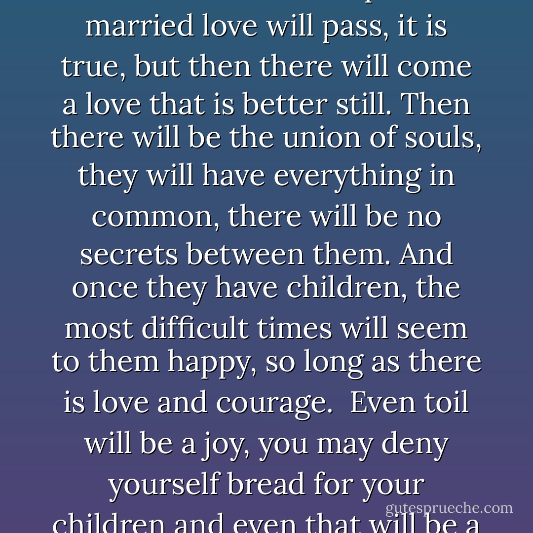 Love is a holy mystery and ought to be hidden from all other eyes, whatever happens. That makes it holier and better. They respect one another more, and much is built on respect. And if once there has been love, if they have been married for love, why should love pass away? Surely one can keep it! It is rare that one cannot keep it. <br />And if the husband is kind and straightforward, why should not love last? The first phase of married love will pass, it is true, but then there will come a love that is better still. Then there will be the union of souls, they will have everything in common, there will be no secrets between them. And once they have children, the most difficult times will seem to them happy, so long as there is love and courage. <br />Even toil will be a joy, you may deny yourself bread for your children and even that will be a joy, They will love you for it afterwards; so you are laying by for your future.<br />As the children grow up you feel that you are an example, a support for them; that even after you die your children will always keep your thoughts and feelings, because they have received them from you, they will take on your semblance and likeness. So you see this is a great duty. - Fyodor Dostoevsky