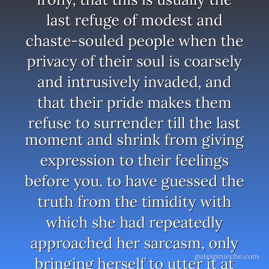 I did not understand that she was hiding her feelings under irony, that this is usually the last refuge of modest and chaste-souled people when the privacy of their soul is coarsely and intrusively invaded, and that their pride makes them refuse to surrender till the last moment and shrink from giving expression to their feelings before you.<br />to have guessed the truth from the timidity with which she had repeatedly approached her sarcasm, only bringing herself to utter it at last with an effort. - Fyodor Dostoevsky