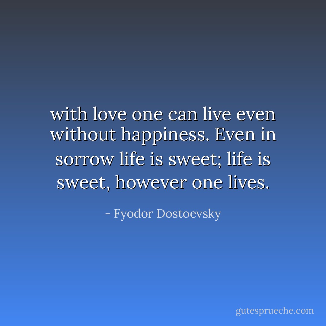 with love one can live even without happiness. Even in sorrow life is sweet; life is sweet, however one lives. - Fyodor Dostoevsky