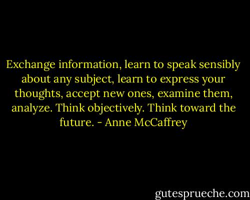 Exchange information, learn to speak sensibly about any subject, learn to express your thoughts, accept new ones, examine them, analyze. Think objectively. Think toward the future. - Anne McCaffrey