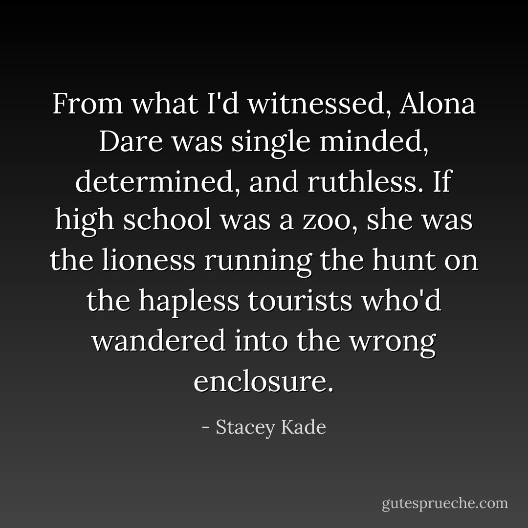 From what I'd witnessed, Alona Dare was single minded, determined, and ruthless. If high school was a zoo, she was the lioness running the hunt on the hapless tourists who'd wandered into the wrong enclosure. - Stacey Kade