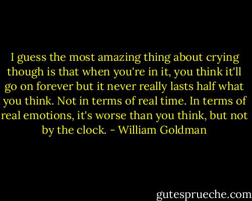 I guess the most amazing thing about crying though is that when you're in it, you think it'll go on forever but it never really lasts half what you think. Not in terms of real time. In terms of real emotions, it's worse than you think, but not by the clock. - William Goldman