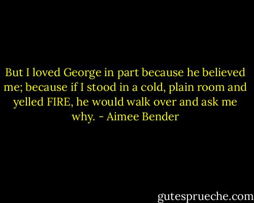 But I loved George in part because he believed me; because if I stood in a cold, plain room and yelled FIRE, he would walk over and ask me why. - Aimee Bender