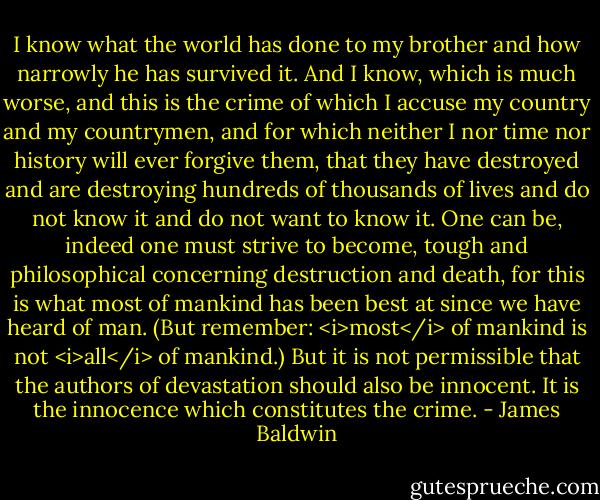 I know what the world has done to my brother and how narrowly he has survived it. And I know, which is much worse, and this is the crime of which I accuse my country and my countrymen, and for which neither I nor time nor history will ever forgive them, that they have destroyed and are destroying hundreds of thousands of lives and do not know it and do not want to know it. One can be, indeed one must strive to become, tough and philosophical concerning destruction and death, for this is what most of mankind has been best at since we have heard of man. (But remember: <i>most</i> of mankind is not <i>all</i> of mankind.) But it is not permissible that the authors of devastation should also be innocent. It is the innocence which constitutes the crime. - James Baldwin