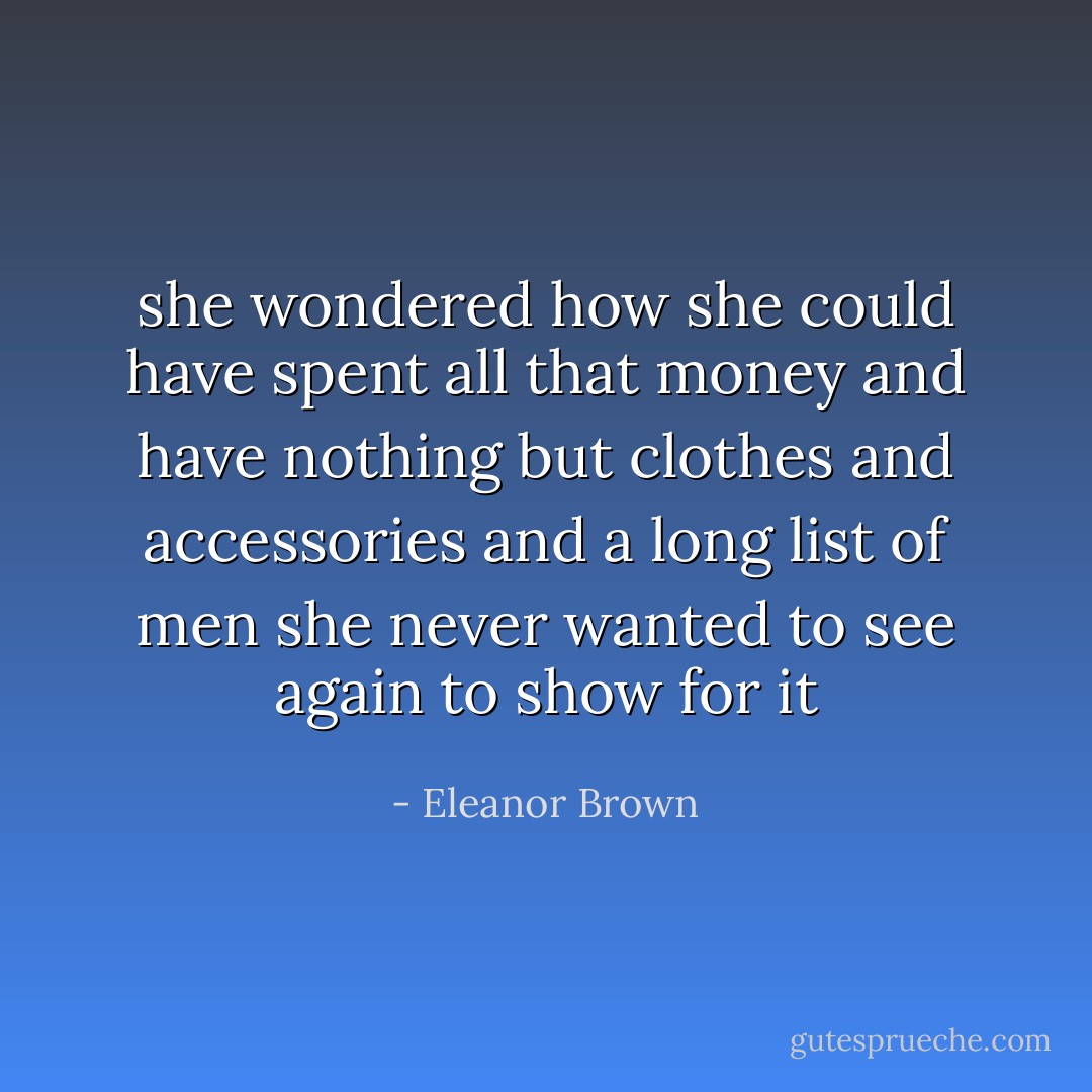 she wondered how she could have spent all that money and have nothing but clothes and accessories and a long list of men she never wanted to see again to show for it - Eleanor Brown