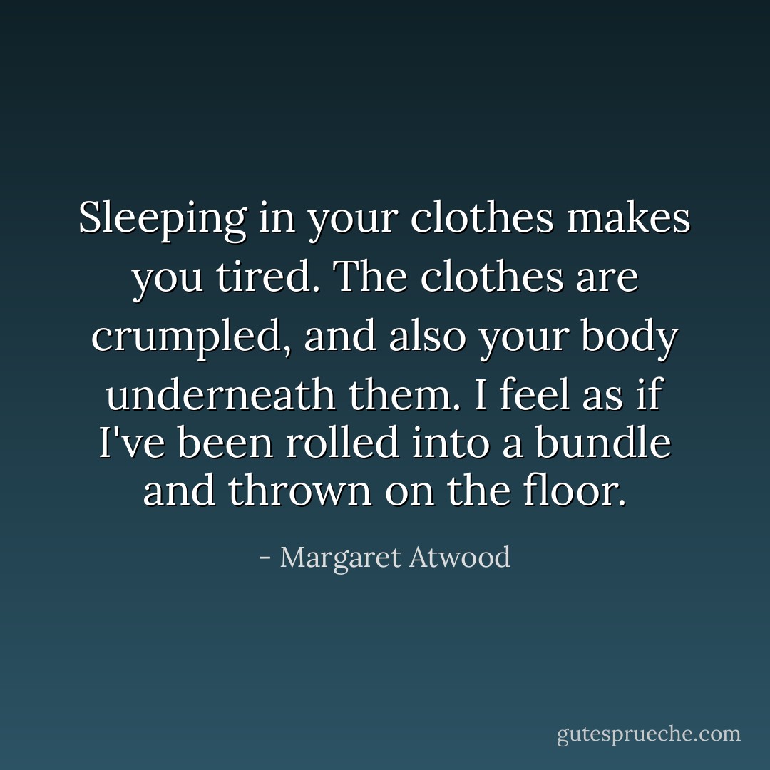 Sleeping in your clothes makes you tired. The clothes are crumpled, and also your body underneath them. I feel as if I've been rolled into a bundle and thrown on the floor. - Margaret Atwood