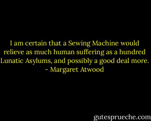 I am certain that a Sewing Machine would relieve as much human suffering as a hundred Lunatic Asylums, and possibly a good deal more. - Margaret Atwood
