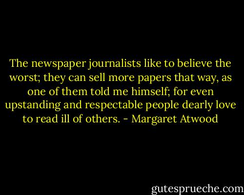 The newspaper journalists like to believe the worst; they can sell more papers that way, as one of them told me himself; for even upstanding and respectable people dearly love to read ill of others. - Margaret Atwood