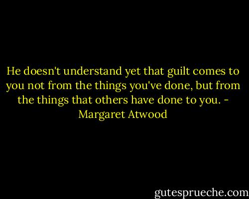 He doesn't understand yet that guilt comes to you not from the things you've done, but from the things that others have done to you. - Margaret Atwood