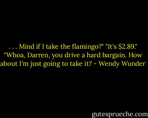 . . . Mind if I take the flamingo?"<br />"It's $2.89."<br />"Whoa, Darren, you drive a hard bargain. How about I'm just going to take it? - Wendy Wunder