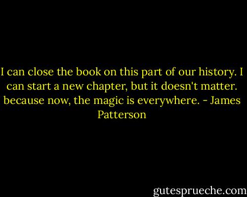 I can close the book on this part of our history. I can start a new chapter, but it doesn't matter. because now, the magic is everywhere. - James Patterson