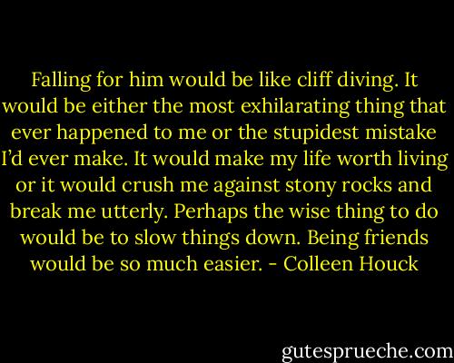 Falling for him would be like cliff diving. It would be either the most exhilarating thing that ever happened to me or the stupidest mistake I’d ever make. It would make my life worth living or it would crush me against stony rocks and break me utterly. Perhaps the wise thing to do would be to slow things down. Being friends would be so much easier. - Colleen Houck