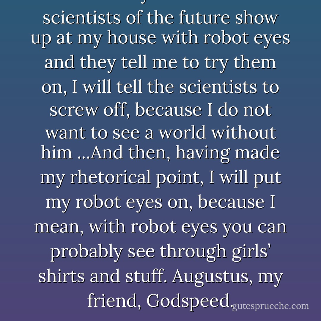 But I will say this: When the scientists of the future show up at my house with robot eyes and they tell me to try them on, I will tell the scientists to screw off, because I do not want to see a world without him ...And then, having made my rhetorical point, I will put my robot eyes on, because I mean, with robot eyes you can probably see through girls’ shirts and stuff. Augustus, my friend, Godspeed. - John Green
