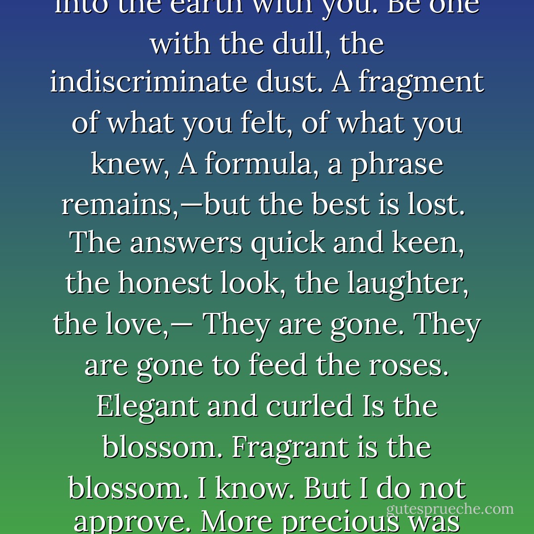 <b>Dirge Without Music</b><br /><br />I am not resigned to the shutting away of loving hearts in the hard ground.<br />So it is, and so it will be, for so it has been, time out of mind:<br />Into the darkness they go, the wise and the lovely. Crowned<br />With lilies and with laurel they go; but I am not resigned.<br /><br />Lovers and thinkers, into the earth with you.<br />Be one with the dull, the indiscriminate dust.<br />A fragment of what you felt, of what you knew,<br />A formula, a phrase remains,—but the best is lost.<br /><br />The answers quick and keen, the honest look, the laughter, the love,—<br />They are gone. They are gone to feed the roses. Elegant and curled<br />Is the blossom. Fragrant is the blossom. I know. But I do not approve.<br />More precious was the light in your eyes than all the roses in the world.<br /><br />Down, down, down into the darkness of the grave<br />Gently they go, the beautiful, the tender, the kind;<br />Quietly they go, the intelligent, the witty, the brave.<br />I know. But I do not approve. And I am not resigned. - Edna St. Vincent Millay