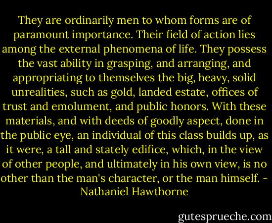 They are ordinarily men to whom forms are of paramount importance. Their field of action lies among the external phenomena of life. They possess the vast ability in grasping, and arranging, and appropriating to themselves the big, heavy, solid unrealities, such as gold, landed estate, offices of trust and emolument, and public honors. With these materials, and with deeds of goodly aspect, done in the public eye, an individual of this class builds up, as it were, a tall and stately edifice, which, in the view of other people, and ultimately in his own view, is no other than the man's character, or the man himself. - Nathaniel Hawthorne