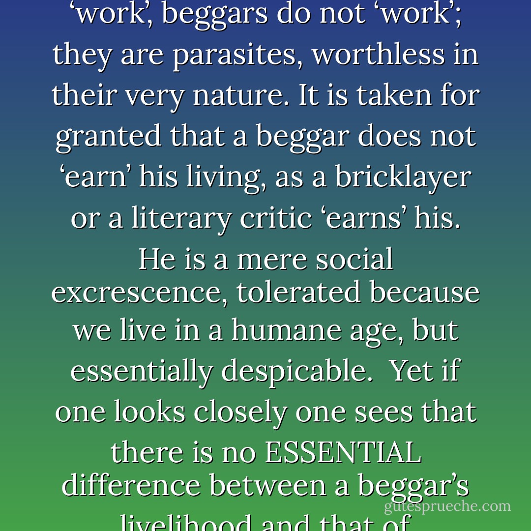It is worth saying something about the social position of beggars, for when one has consorted with them, and found that they are ordinary human beings, one cannot help being struck by the curious attitude that society takes towards them. People seem to feel that there is some essential difference between beggars and ordinary ‘working’ men. They are a race apart—outcasts, like criminals and prostitutes. Working men ‘work’, beggars do not ‘work’; they are parasites, worthless in their very nature. It is taken for granted that a beggar does not ‘earn’ his living, as a bricklayer or a literary critic ‘earns’ his. He is a mere social excrescence, tolerated because we live in a humane age, but essentially despicable.<br /><br />Yet if one looks closely one sees that there is no ESSENTIAL difference between a beggar’s livelihood and that of numberless respectable people. Beggars do not work, it is said; but, then, what is WORK? A navvy works by swinging a pick. An accountant works by adding up figures. A beggar works by standing out of doors in all weathers and getting varicose veins, chronic bronchitis, etc. It is a trade like any other; quite useless, of course—but, then, many reputable trades are quite useless. - George Orwell