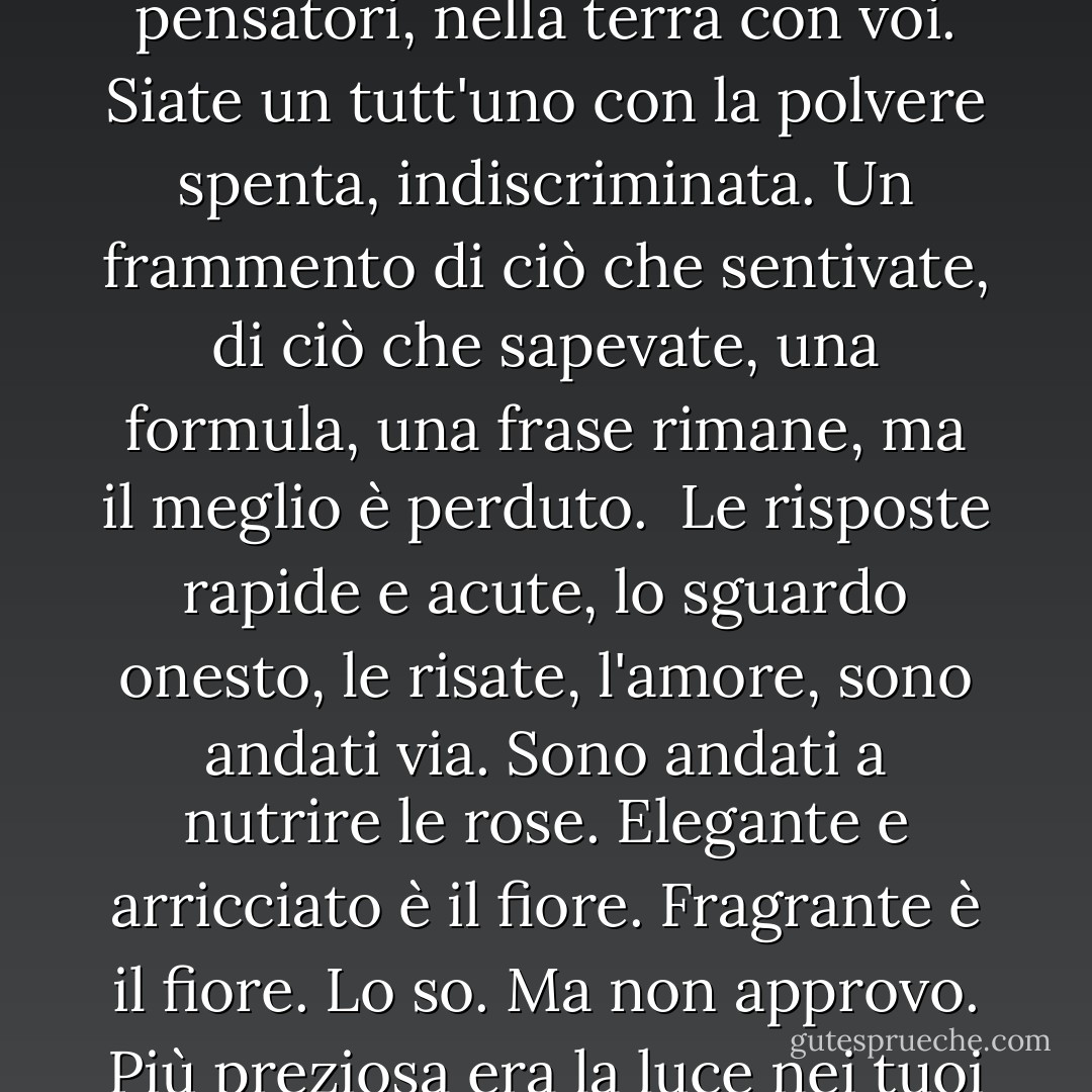 <b>Dirge Without Music</b><br /><br />Non mi rassegno a chiudere i cuori amanti nella dura terra.<br />Così è, e così sarà, perché così è stato, il tempo fuori dalla mente:<br />Nelle tenebre vanno, i saggi e gli amabili. Coronati<br />di gigli e di alloro se ne vanno; ma io non mi rassegno.<br /><br />Amanti e pensatori, nella terra con voi.<br />Siate un tutt'uno con la polvere spenta, indiscriminata.<br />Un frammento di ciò che sentivate, di ciò che sapevate,<br />una formula, una frase rimane, ma il meglio è perduto.<br /><br />Le risposte rapide e acute, lo sguardo onesto, le risate, l'amore,<br />sono andati via. Sono andati a nutrire le rose. Elegante e arricciato<br />è il fiore. Fragrante è il fiore. Lo so. Ma non approvo.<br />Più preziosa era la luce nei tuoi occhi di tutte le rose del mondo.<br /><br />Giù, giù, giù nell'oscurità della tomba<br />Per poco se ne vanno i belli, i teneri, i gentili;<br />Per poco se ne vanno gli intelligenti, gli arguti, i coraggiosi.<br />Lo so. Ma non approvo. E non mi rassegno. - Edna St. Vincent Millay