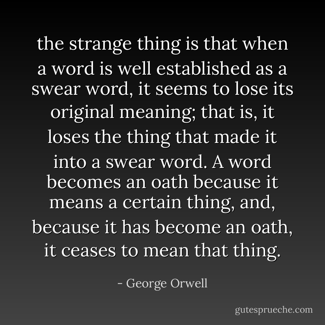 the strange thing is that when a word is well established as a swear word, it seems to lose its original meaning; that is, it loses the thing that made it into a swear word. A word becomes an oath because it means a certain thing, and, because it has become an oath, it ceases to mean that thing. - George Orwell