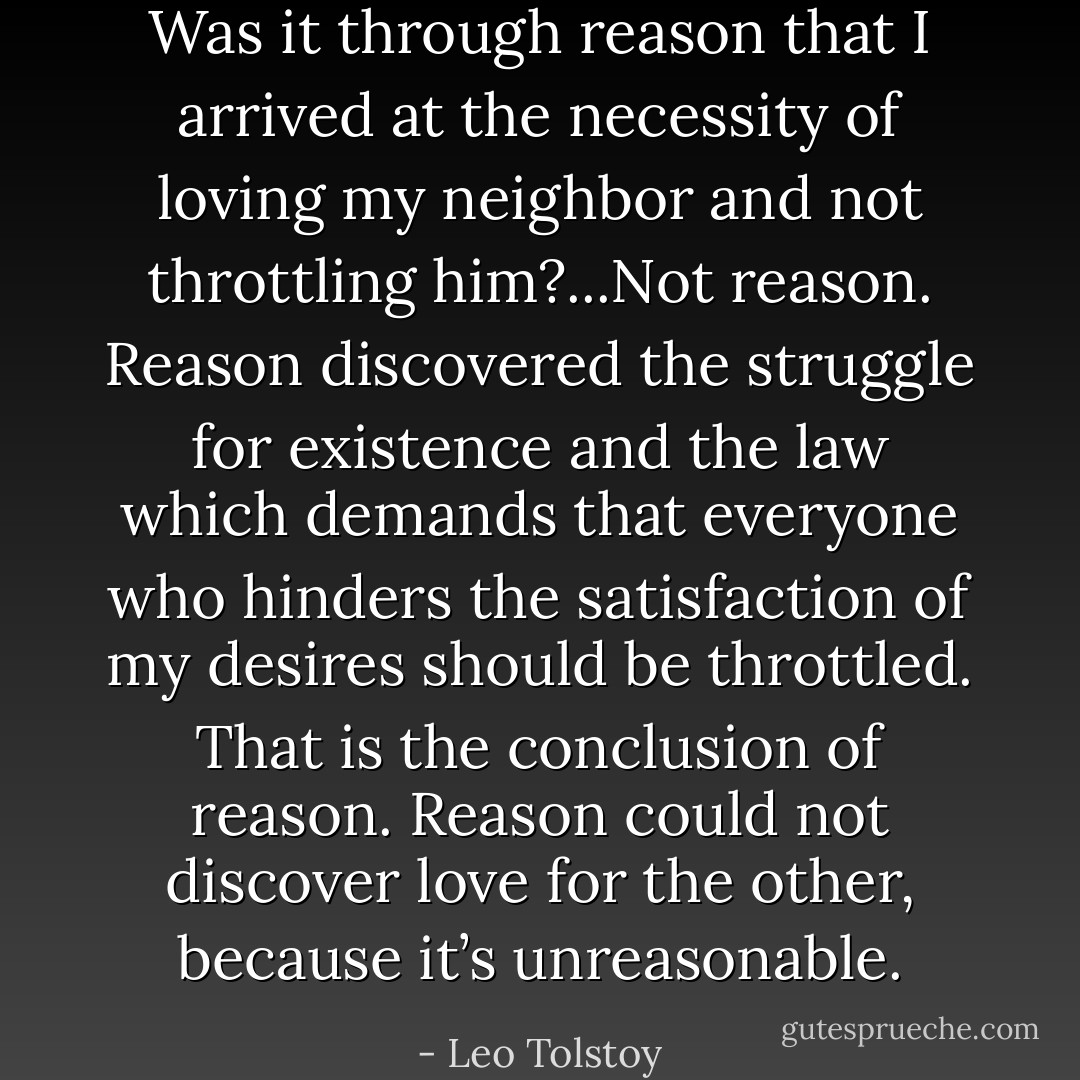Was it through reason that I arrived at the necessity of loving my neighbor and not throttling him?...Not reason. Reason discovered the struggle for existence and the law which demands that everyone who hinders the satisfaction of my desires should be throttled. That is the conclusion of reason. Reason could not discover love for the other, because it’s unreasonable. - Leo Tolstoy