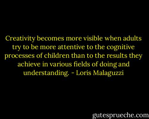 Creativity becomes more visible when adults try to be more attentive to the cognitive processes of children than to the results they achieve in various fields of doing and understanding. - Loris Malaguzzi