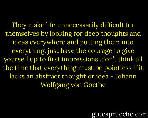 They make life unnecessarily difficult for themselves by looking for deep thoughts and ideas everywhere and putting them into everything. just have the courage to<br />give yourself up to first impressions..don’t think all the time that<br />everything must be pointless if it lacks an abstract thought or idea - Johann Wolfgang von Goethe