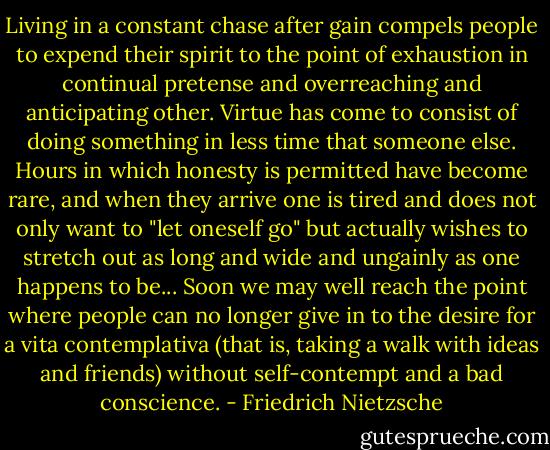 Living in a constant chase after gain compels people to expend their spirit to the point of exhaustion in continual pretense and overreaching and anticipating other. Virtue has come to consist of doing something in less time that someone else. Hours in which honesty is permitted have become rare, and when they arrive one is tired and does not only want to "let oneself go" but actually wishes to stretch out as long and wide and ungainly as one happens to be... Soon we may well reach the point where people can no longer give in to the desire for a vita contemplativa (that is, taking a walk with ideas and friends) without self-contempt and a bad conscience. - Friedrich Nietzsche