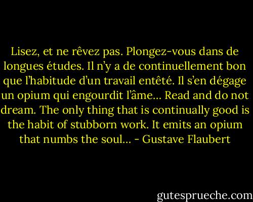 Lisez, et ne rêvez pas. Plongez-vous dans de longues études. Il n’y a de continuellement bon que l’habitude d’un travail entêté. Il s’en dégage un opium qui engourdit l’âme…<br />Read and do not dream. The only thing that is continually good is the habit of stubborn work. It emits an opium that numbs the soul… - Gustave Flaubert