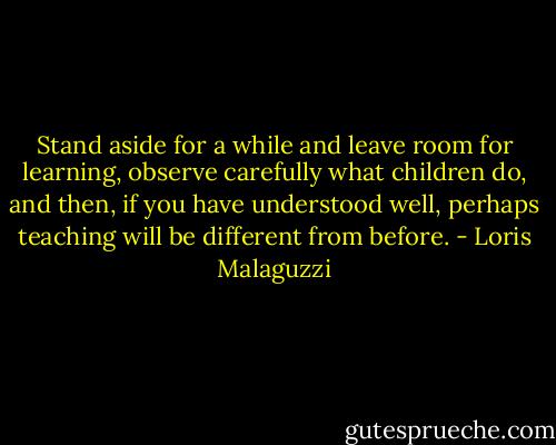 Stand aside for a while and leave room for learning, observe carefully what children do, and then, if you have understood well, perhaps teaching will be different from before. - Loris Malaguzzi