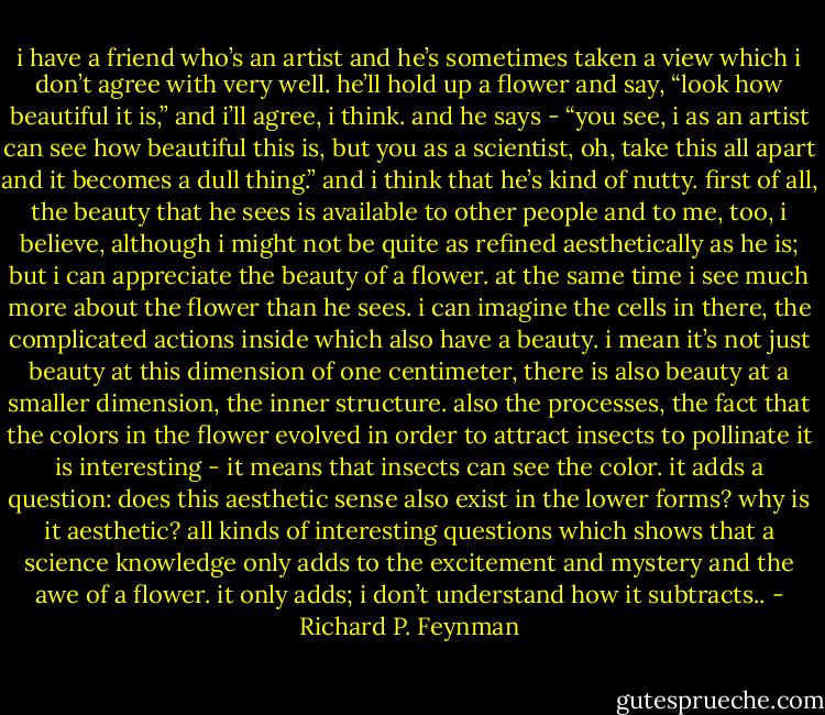 i have a friend who’s an artist and he’s sometimes taken a view which i don’t agree with very well. he’ll hold up a flower and say, “look how beautiful it is,” and i’ll agree, i think. and he says - “you see, i as an artist can see how beautiful this is, but you as a scientist, oh, take this all apart and it becomes a dull thing.” and i think that he’s kind of nutty. first of all, the beauty that he sees is available to other people and to me, too, i believe, although i might not be quite as refined aesthetically as he is; but i can appreciate the beauty of a flower. at the same time i see much more about the flower than he sees. i can imagine the cells in there, the complicated actions inside which also have a beauty. i mean it’s not just beauty at this dimension of one centimeter, there is also beauty at a smaller dimension, the inner structure. also the processes, the fact that the colors in the flower evolved in order to attract insects to pollinate it is interesting - it means that insects can see the color. it adds a question: does this aesthetic sense also exist in the lower forms? why is it aesthetic? all kinds of interesting questions which shows that a science knowledge only adds to the excitement and mystery and the awe of a flower. it only adds; i don’t understand how it subtracts.. - Richard P. Feynman