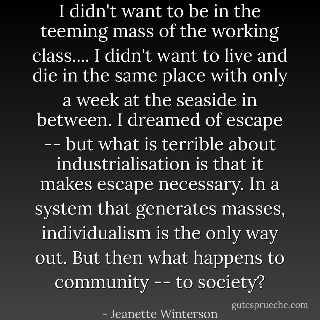 I didn't want to be in the teeming mass of the working class.... I didn't want to live and die in the same place with only a week at the seaside in between. I dreamed of escape -- but what is terrible about industrialisation is that it makes escape necessary. In a system that generates masses, individualism is the only way out. But then what happens to community -- to society? - Jeanette Winterson