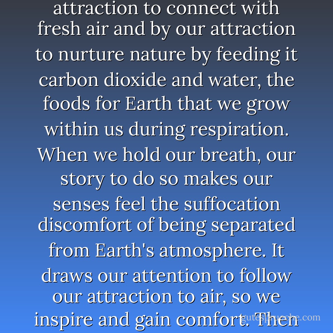 The sense of respiration is an example of our natural sense relationship with the atmospheric matrix. Remember, respiration means to re-spire, to re-spirit ourselves by breathing. It, too, is a consensus of many senses. We may always bring the natural relationships of our senses and the matrix into consciousness by becoming aware of our tensions and relaxations while breathing. The respiration process is guided by our natural attraction to connect with fresh air and by our attraction to nurture nature by feeding it carbon dioxide and water, the foods for Earth that we grow within us during respiration. When we hold our breath, our story to do so makes our senses feel the suffocation discomfort of being separated from Earth's atmosphere. It draws our attention to follow our attraction to air, so we inspire and gain comfort. Then the attraction to feed Earth comes into play so we exhale food for it to eat and we again gain comfort. This process feels good, it is inspiring. Together, we and Earth conspire (breathe together) so that neither of us will expire. The vital nature of this process is brought to consciousness when we recognize that the word for air, spire, also means spirit and that psyche is another name for air/spirit/soul. - Michael J. Cohen