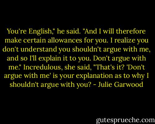 You're English," he said. "And I will therefore make certain allowances for you. I realize you don't understand you shouldn't argue with me, and so I'll explain it to you. Don't argue with me."<br />Incredulous, she said, "That's it? 'Don't argue with me' is your explanation as to why I shouldn't argue with you? - Julie Garwood