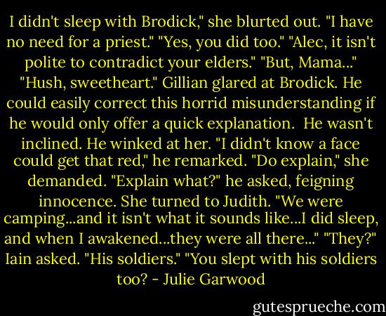 I didn't sleep with Brodick," she blurted out. "I have no need for a priest."<br />"Yes, you did too."<br />"Alec, it isn't polite to contradict your elders."<br />"But, Mama..."<br />"Hush, sweetheart."<br />Gillian glared at Brodick. He could easily correct this horrid misunderstanding if he would only offer a quick explanation. <br />He wasn't inclined. He winked at her. "I didn't know a face could get that red," he remarked.<br />"Do explain," she demanded.<br />"Explain what?" he asked, feigning innocence.<br />She turned to Judith. "We were camping...and it isn't what it sounds like...I did sleep, and when I awakened...they were all there..."<br />"They?" Iain asked.<br />"His soldiers."<br />"You slept with his soldiers too? - Julie Garwood