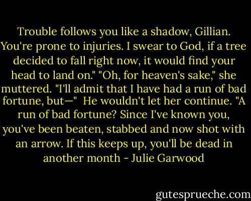 Trouble follows you like a shadow, Gillian. You're prone to injuries. I swear to God, if a tree decided to fall right now, it would find your head to land on."<br />"Oh, for heaven's sake," she muttered. "I'll admit that I have had a run of bad fortune, but—" <br />He wouldn't let her continue. "A run of bad fortune? Since I've known you, you've been beaten, stabbed and now shot with an arrow. If this keeps up, you'll be dead in another month - Julie Garwood