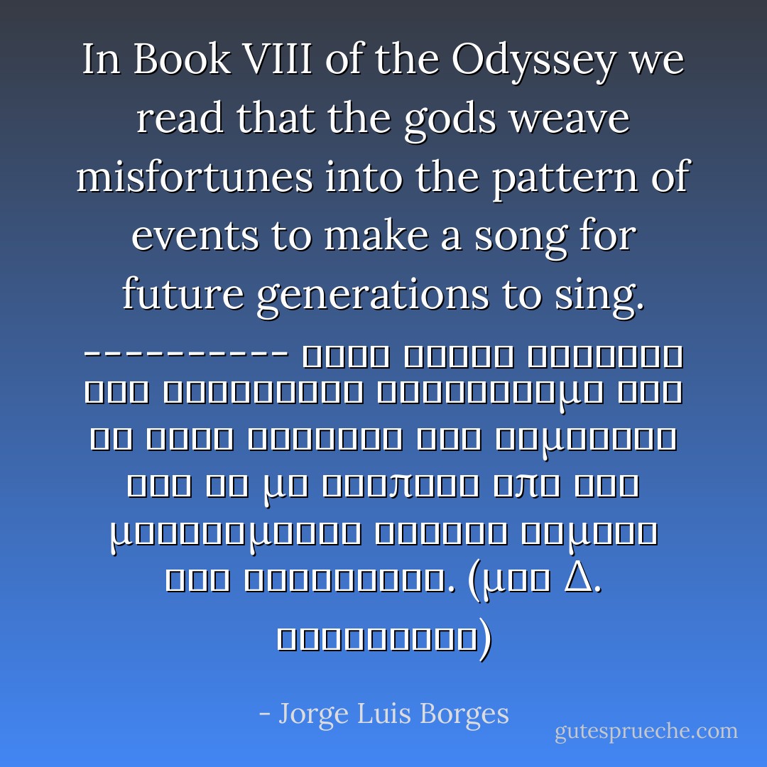 In Book VIII of the Odyssey we read that the gods weave misfortunes into the pattern of events to make a song for future generations to sing.<br />----------<br />Στην Όγδοη Ραψωδία της Οδύσσειας διαβάζουμε ότι οι θεοί κλώθουν τις συμφορές για να μη λείπουν από τις μελλούμενες γενιές θέματα για τραγούδια. (μτφ Δ. Καλοκύρης) - Jorge Luis Borges