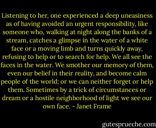 Listening to her, one experienced a deep uneasiness as of having avoided an urgent responsibility, like someone who, walking at night along the banks of a stream, catches a glimpse in the water of a white face or a moving limb and turns quickly away, refusing to help or to search for help. We all see the faces in the water. We smother our memory of them, even our belief in their reality, and become calm people of the world; or we can neither forget or help them. Sometimes by a trick of circumstances or dream or a hostile neighborhood of light we see our own face. - Janet Frame