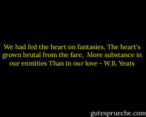 We had fed the heart on fantasies,<br />The heart's grown brutal from the fare, <br />More substance in our enmities<br />Than in our love - W.B. Yeats