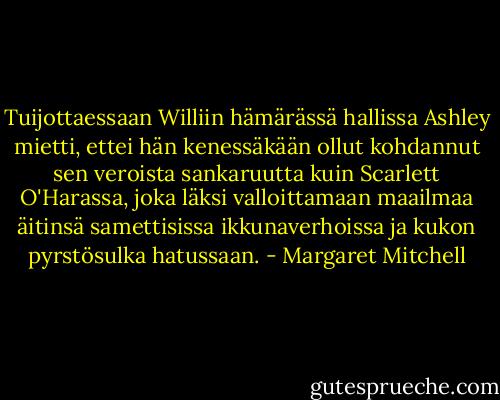 Tuijottaessaan Williin hämärässä hallissa Ashley mietti, ettei hän kenessäkään ollut kohdannut sen veroista sankaruutta kuin Scarlett O'Harassa, joka läksi valloittamaan maailmaa äitinsä samettisissa ikkunaverhoissa ja kukon pyrstösulka hatussaan. - Margaret Mitchell