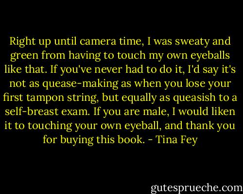 Right up until camera time, I was sweaty and green from having to touch my own eyeballs like that. If you've never had to do it, I'd say it's not as quease-making as when you lose your first tampon string, but equally as queasish to a self-breast exam. If you are male, I would liken it to touching your own eyeball, and thank you for buying this book. - Tina Fey